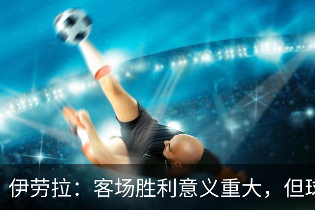 伊劳拉：客场胜利意义重大，但球队在领先后显得过于谨慎